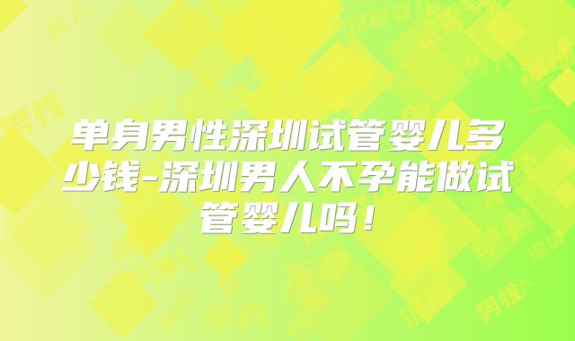 单身男性深圳试管婴儿多少钱-深圳男人不孕能做试管婴儿吗！