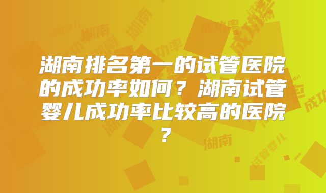 湖南排名第一的试管医院的成功率如何？湖南试管婴儿成功率比较高的医院？