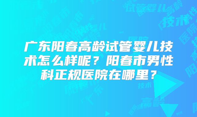 广东阳春高龄试管婴儿技术怎么样呢？阳春市男性科正规医院在哪里？