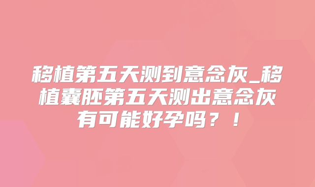 移植第五天测到意念灰_移植囊胚第五天测出意念灰有可能好孕吗？！
