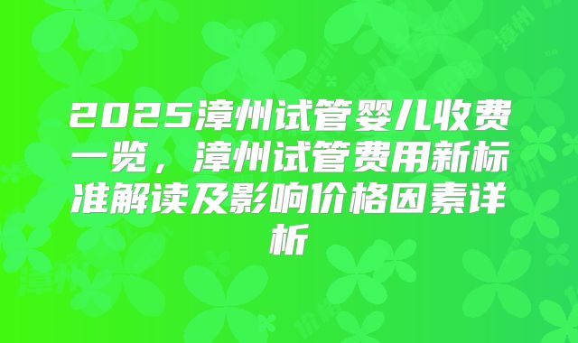 2025漳州试管婴儿收费一览，漳州试管费用新标准解读及影响价格因素详析