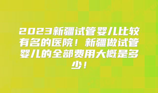 2023新疆试管婴儿比较有名的医院!新疆做试管婴儿的全部费用大概是多少!