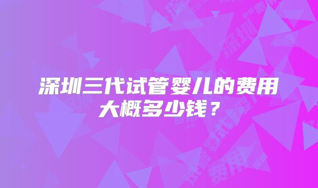深圳三代试管婴儿的费用大概多少钱?