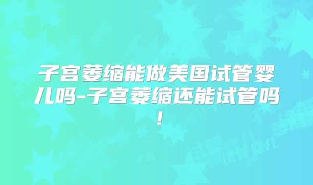 子宫萎缩能做美国试管婴儿吗-子宫萎缩还能试管吗！