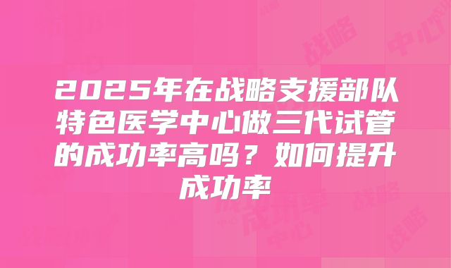 2025年在战略支援部队特色医学中心做三代试管的成功率高吗?如何提升成功率