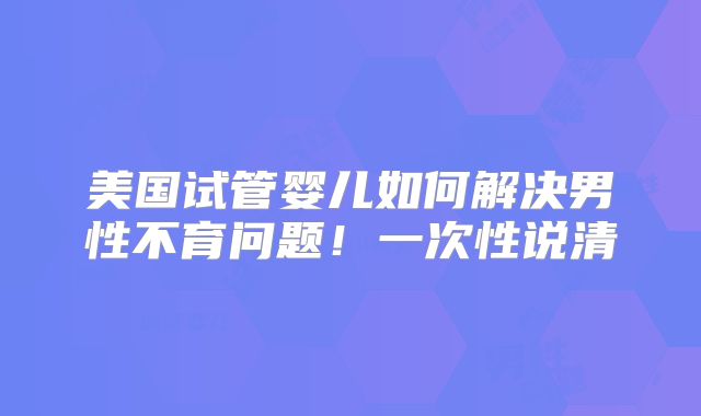 美国试管婴儿如何解决男性不育问题！一次性说清