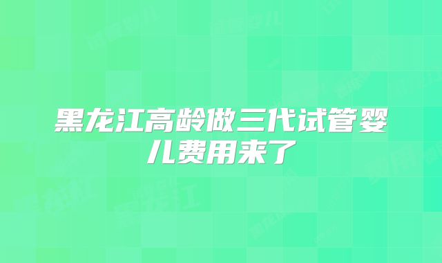 黑龙江高龄做三代试管婴儿费用来了