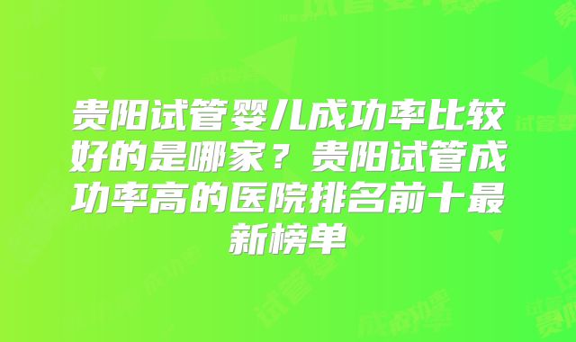 贵阳试管婴儿成功率比较好的是哪家？贵阳试管成功率高的医院排名前十最新榜单