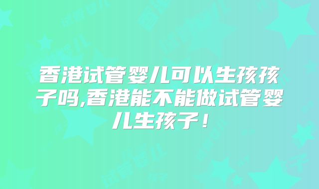香港试管婴儿可以生孩孩子吗,香港能不能做试管婴儿生孩子!