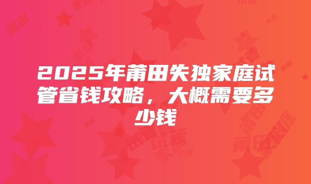 2025年莆田失独家庭试管省钱攻略,大概需要多少钱