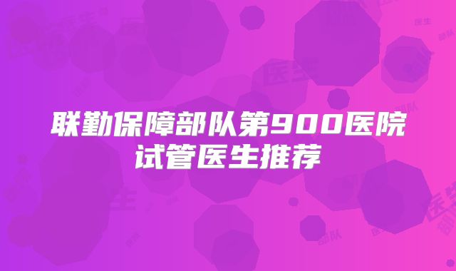联勤保障部队第900医院试管医生推荐