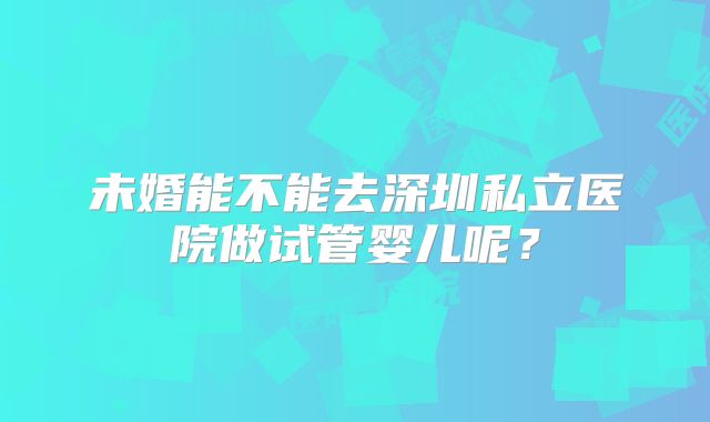 未婚能不能去深圳私立医院做试管婴儿呢？