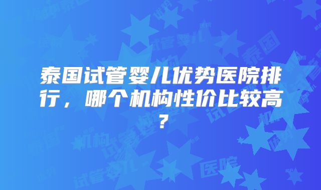 泰国试管婴儿优势医院排行，哪个机构性价比较高？