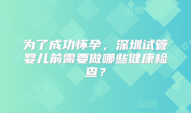 为了成功怀孕，深圳试管婴儿前需要做哪些健康检查？