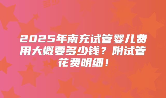 2025年南充试管婴儿费用大概要多少钱？附试管花费明细！