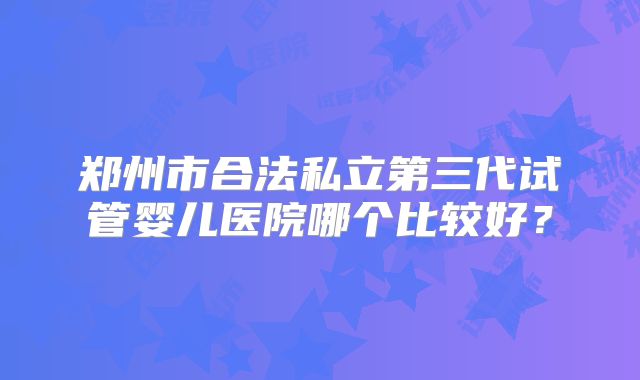 郑州市合法私立第三代试管婴儿医院哪个比较好？