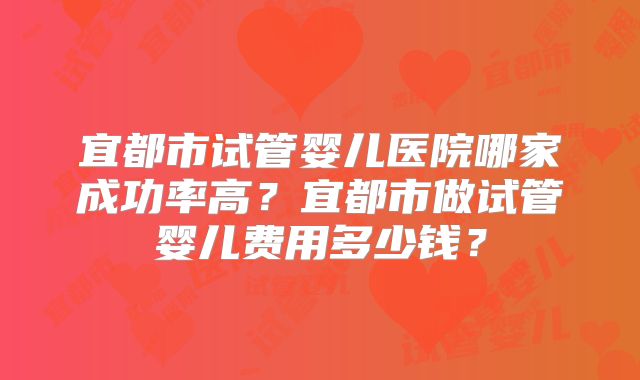 宜都市试管婴儿医院哪家成功率高？宜都市做试管婴儿费用多少钱？