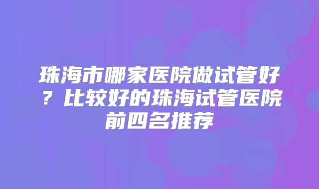 珠海市哪家医院做试管好？比较好的珠海试管医院前四名推荐