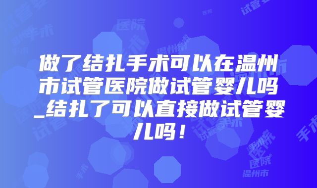 做了结扎手术可以在温州市试管医院做试管婴儿吗_结扎了可以直接做试管婴儿吗!