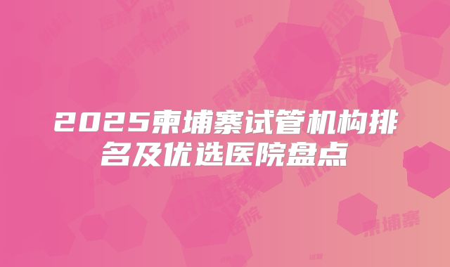 2025柬埔寨试管机构排名及优选医院盘点