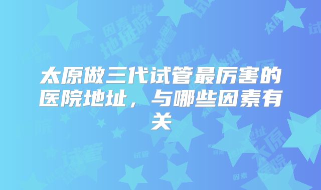 太原做三代试管最厉害的医院地址，与哪些因素有关