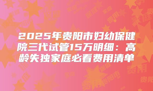 2025年贵阳市妇幼保健院三代试管15万明细：高龄失独家庭必看费用清单