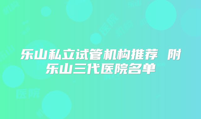 乐山私立试管机构推荐 附乐山三代医院名单