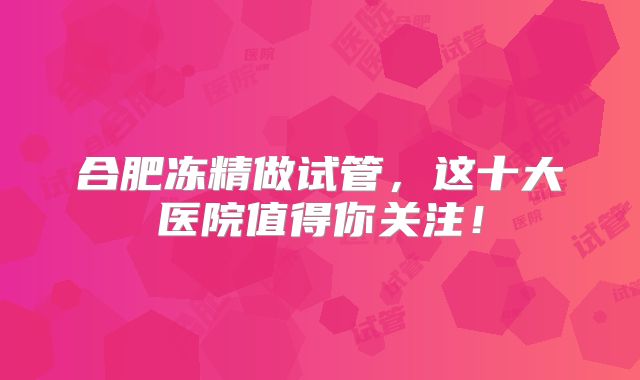 合肥冻精做试管,这十大医院值得你关注!