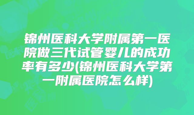 锦州医科大学附属第一医院做三代试管婴儿的成功率有多少(锦州医科大学第一附属医院怎么样)