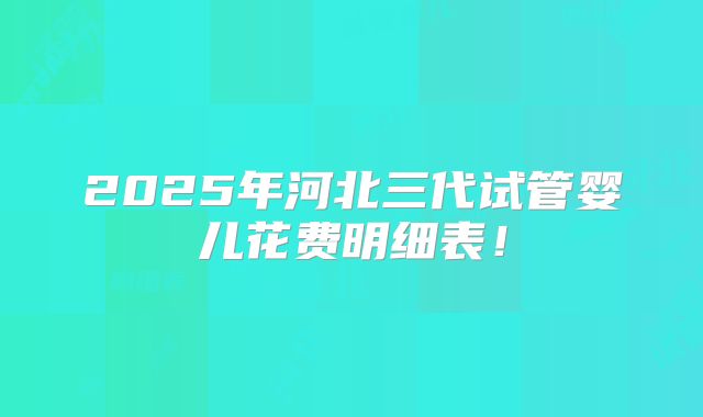 2025年河北三代试管婴儿花费明细表！