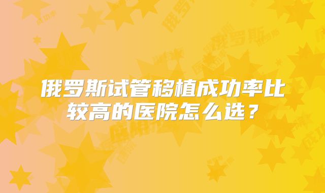俄罗斯试管移植成功率比较高的医院怎么选？