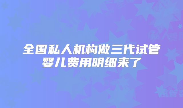 全国私人机构做三代试管婴儿费用明细来了