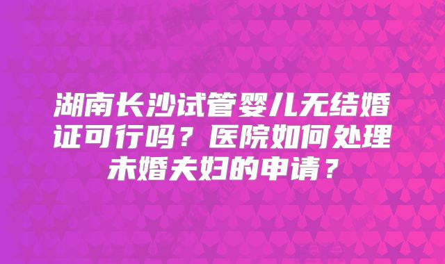 湖南长沙试管婴儿无结婚证可行吗？医院如何处理未婚夫妇的申请？