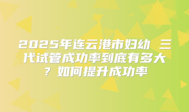2025年连云港市妇幼 三代试管成功率到底有多大?如何提升成功率