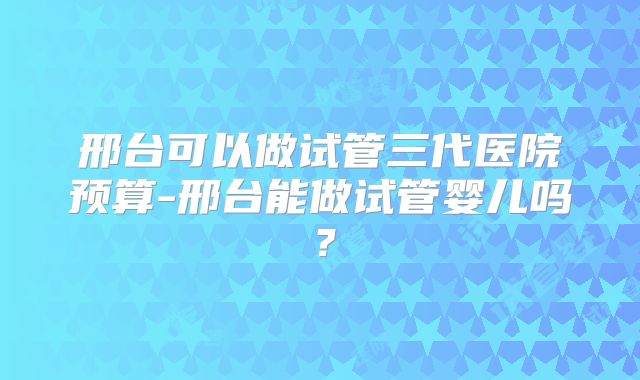 邢台可以做试管三代医院预算-邢台能做试管婴儿吗？