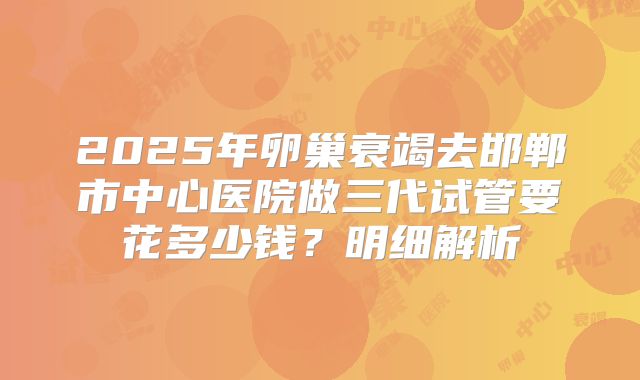 2025年卵巢衰竭去邯郸市中心医院做三代试管要花多少钱？明细解析
