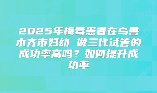 2025年梅毒患者在乌鲁木齐市妇幼 做三代试管的成功率高吗?如何提升成功率