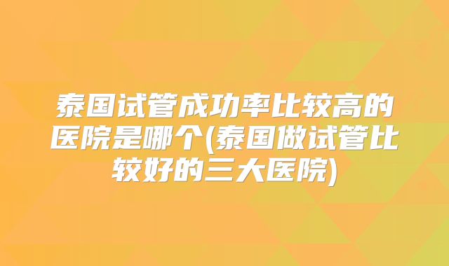 泰国试管成功率比较高的医院是哪个(泰国做试管比较好的三大医院)