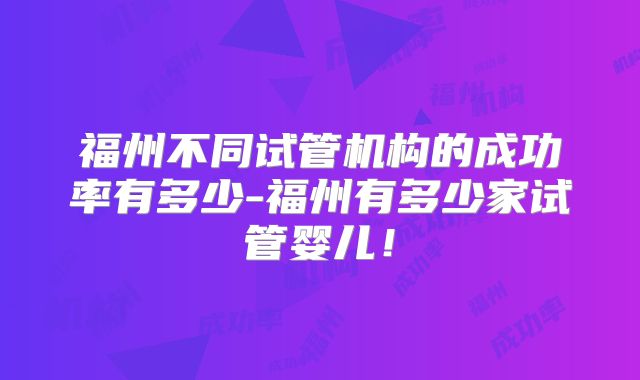 福州不同试管机构的成功率有多少-福州有多少家试管婴儿！