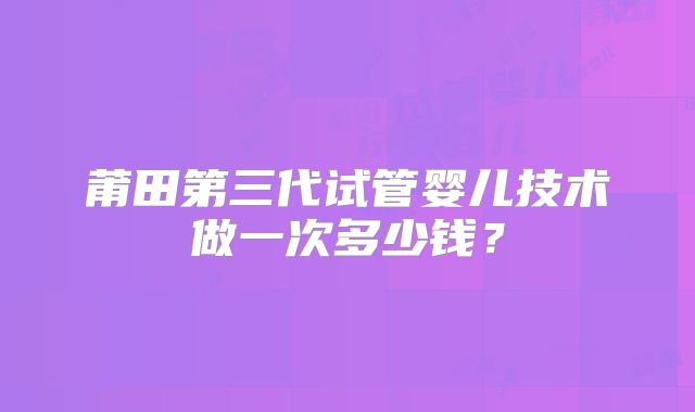 莆田第三代试管婴儿技术做一次多少钱？