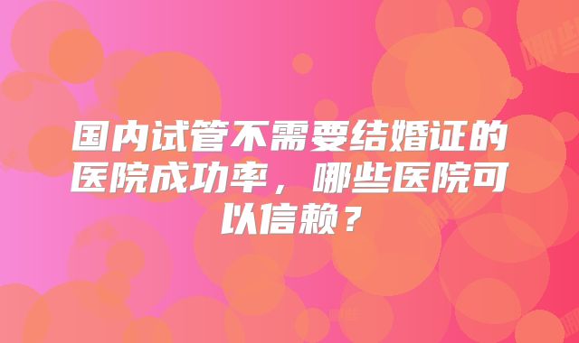 国内试管不需要结婚证的医院成功率,哪些医院可以信赖?