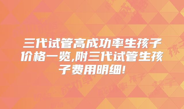 三代试管高成功率生孩子价格一览,附三代试管生孩子费用明细!