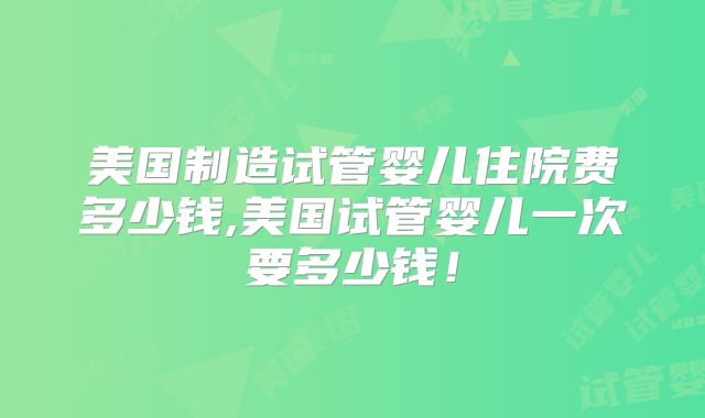 美国制造试管婴儿住院费多少钱,美国试管婴儿一次要多少钱！