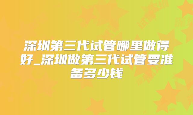 深圳第三代试管哪里做得好_深圳做第三代试管要准备多少钱