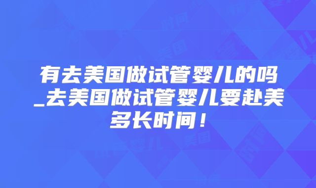 有去美国做试管婴儿的吗_去美国做试管婴儿要赴美多长时间!