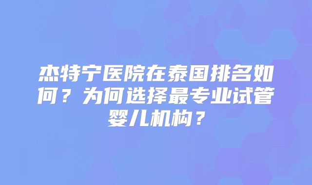 杰特宁医院在泰国排名如何?为何选择最专业试管婴儿机构?