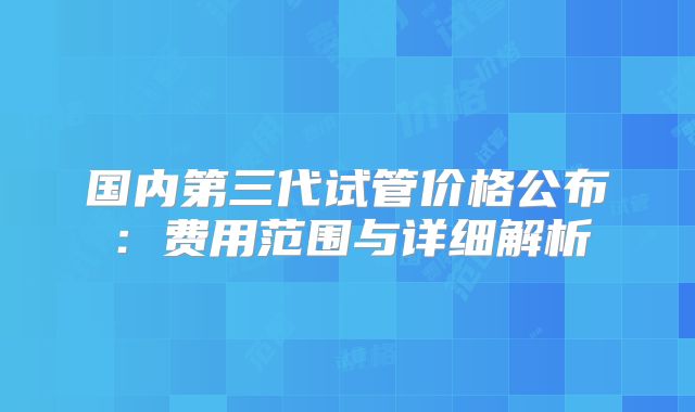 国内第三代试管价格公布：费用范围与详细解析
