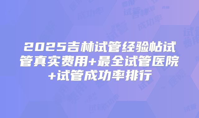 2025吉林试管经验帖试管真实费用+最全试管医院+试管成功率排行