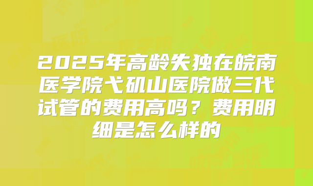 2025年高龄失独在皖南医学院弋矶山医院做三代试管的费用高吗？费用明细是怎么样的