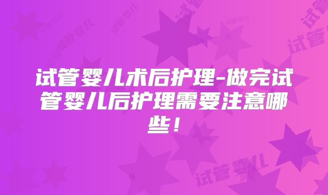 试管婴儿术后护理-做完试管婴儿后护理需要注意哪些！